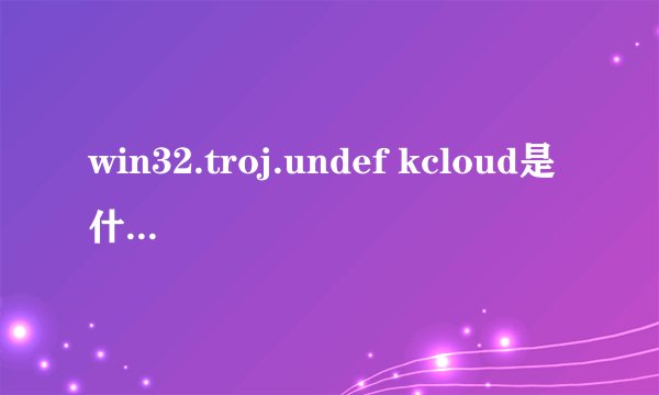 win32.troj.undef kcloud是什么病毒？