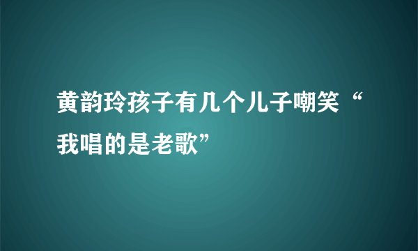 黄韵玲孩子有几个儿子嘲笑“我唱的是老歌”
