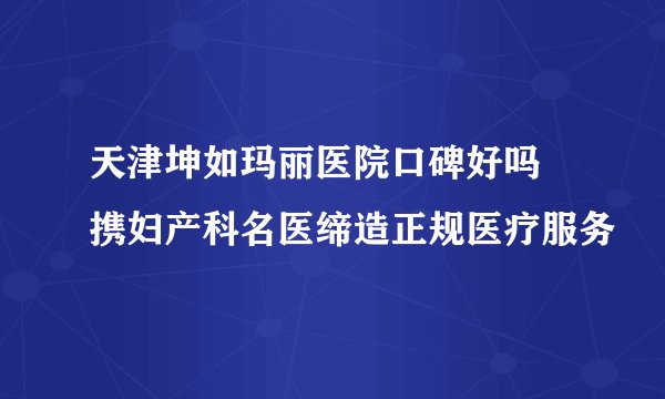 天津坤如玛丽医院口碑好吗 携妇产科名医缔造正规医疗服务