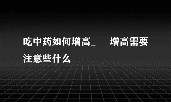 吃中药如何增高_ 增高需要注意些什么