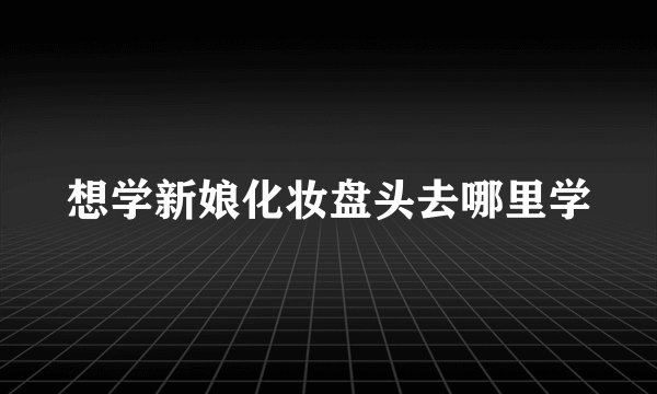想学新娘化妆盘头去哪里学