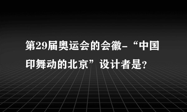 第29届奥运会的会徽-“中国印舞动的北京”设计者是？