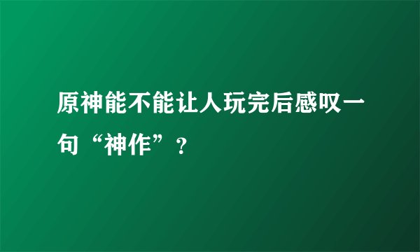 原神能不能让人玩完后感叹一句“神作”？
