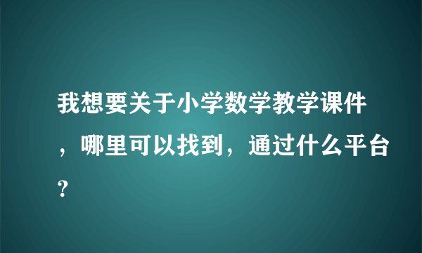 我想要关于小学数学教学课件，哪里可以找到，通过什么平台？