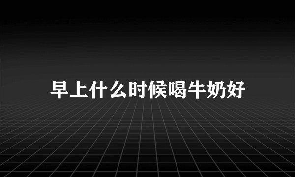 早上什么时候喝牛奶好