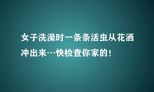 女子洗澡时一条条活虫从花洒冲出来…快检查你家的！