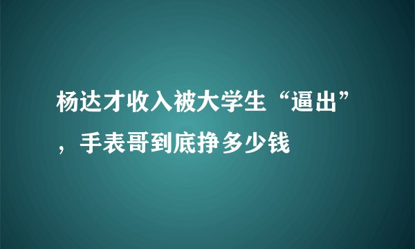 杨达才收入被大学生“逼出”，手表哥到底挣多少钱