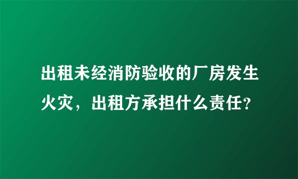 出租未经消防验收的厂房发生火灾,出租方承担什么责任?