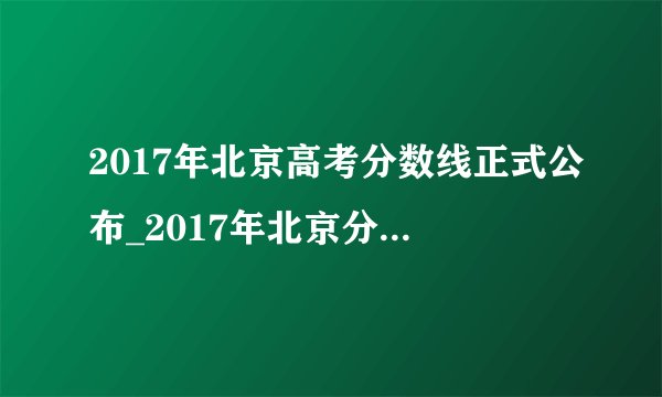 2017年北京高考分数线正式公布_2017年北京分数线多少