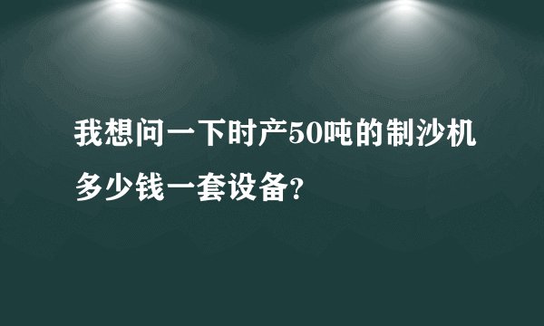 我想问一下时产50吨的制沙机多少钱一套设备？