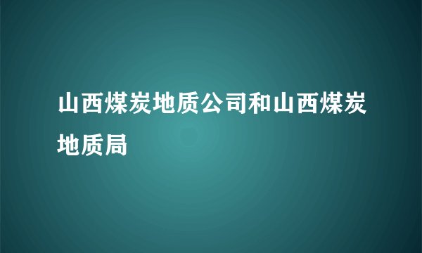 山西煤炭地质公司和山西煤炭地质局