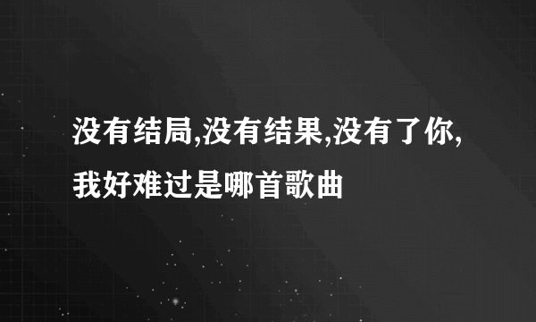 没有结局,没有结果,没有了你,我好难过是哪首歌曲