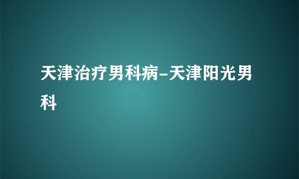 天津治疗男科病-天津阳光男科