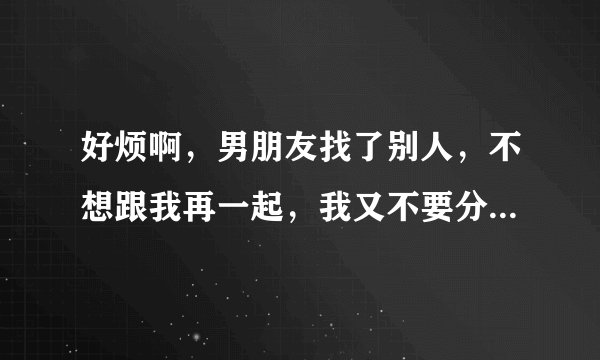 好烦啊,男朋友找了别人,不想跟我再一起,我又不要分,要怎样才好,我要他对我负责,要怎样才好,