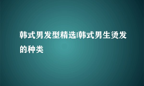 韩式男发型精选|韩式男生烫发的种类