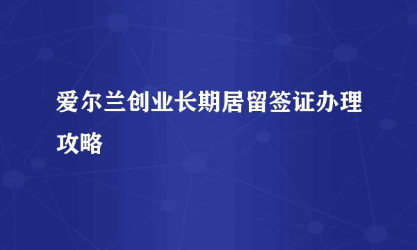 爱尔兰创业长期居留签证办理攻略