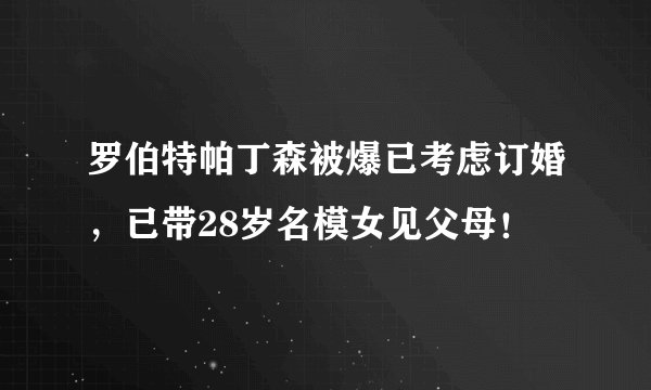 罗伯特帕丁森被爆已考虑订婚,已带28岁名模女见父母!