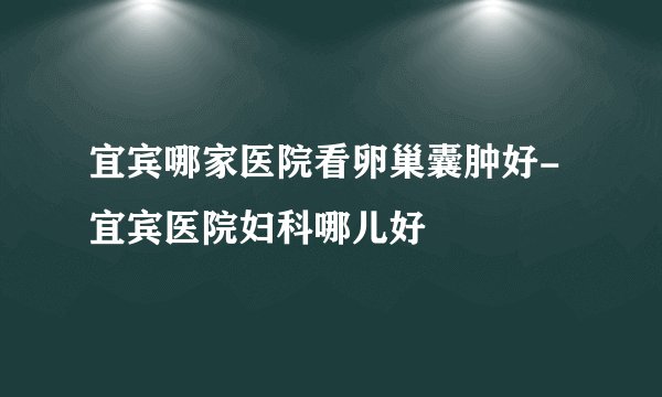 宜宾哪家医院看卵巢囊肿好-宜宾医院妇科哪儿好