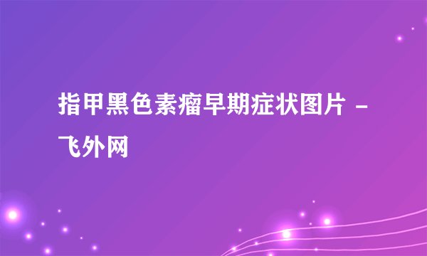 指甲黑色素瘤早期症状图片 - 飞外网