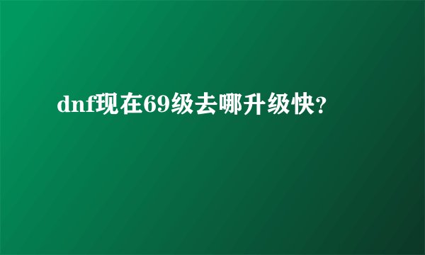 dnf现在69级去哪升级快？