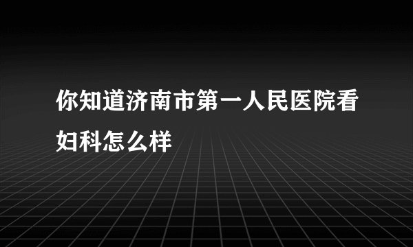 你知道济南市第一人民医院看妇科怎么样