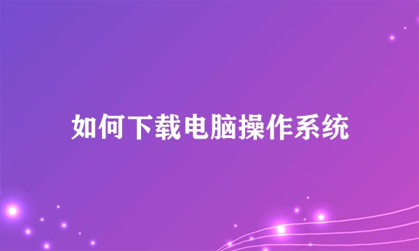 如何下载电脑操作系统