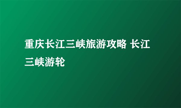 重庆长江三峡旅游攻略 长江三峡游轮