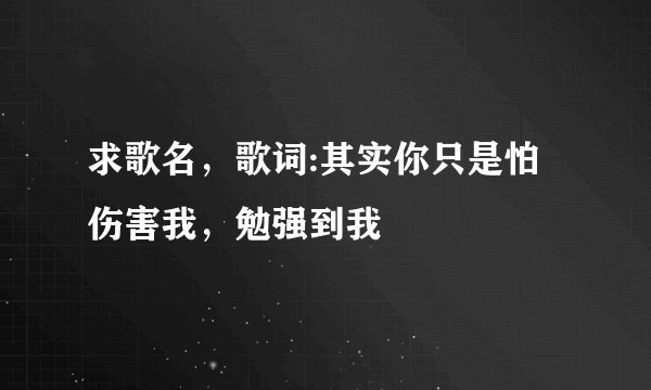 求歌名，歌词:其实你只是怕伤害我，勉强到我