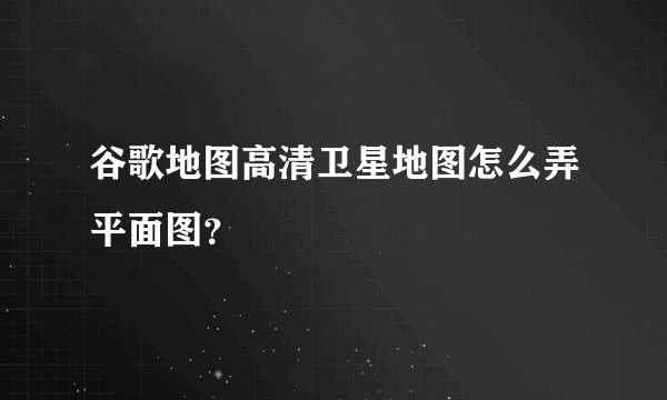 谷歌地图高清卫星地图怎么弄平面图？