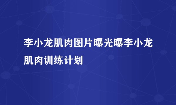李小龙肌肉图片曝光曝李小龙肌肉训练计划