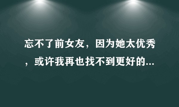 忘不了前女友，因为她太优秀，或许我再也找不到更好的了，这已经严重影响到了我的生活，请问如何能够忘记她？