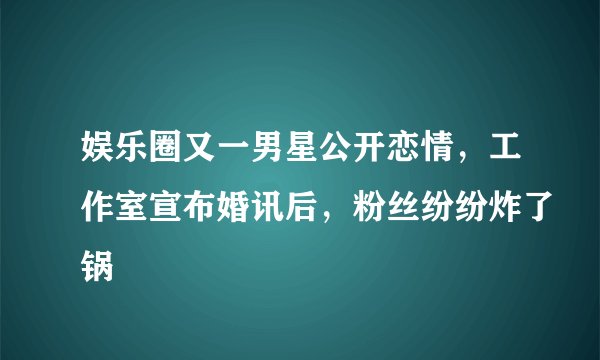 娱乐圈又一男星公开恋情,工作室宣布婚讯后,粉丝纷纷炸了锅