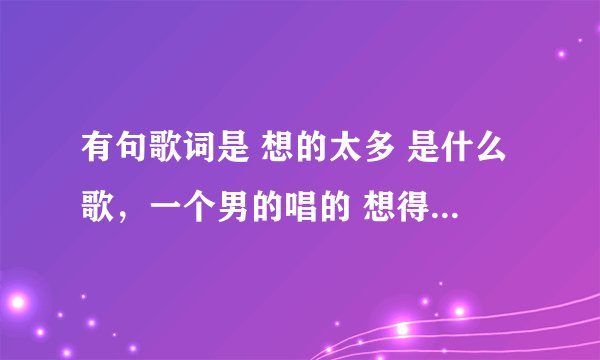 有句歌词是 想的太多 是什么歌，一个男的唱的 想得太多这里旋律比较好，不是李玖哲的想太多