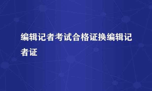 编辑记者考试合格证换编辑记者证