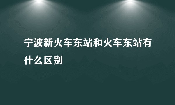 宁波新火车东站和火车东站有什么区别