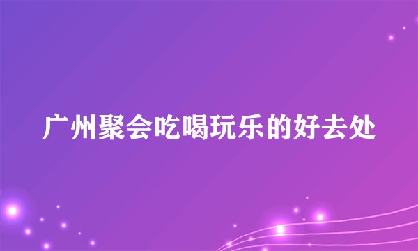 广州聚会吃喝玩乐的好去处
