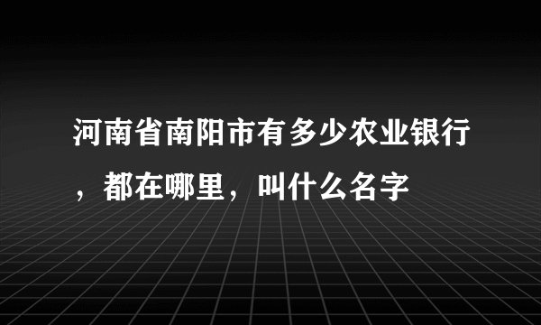 河南省南阳市有多少农业银行，都在哪里，叫什么名字