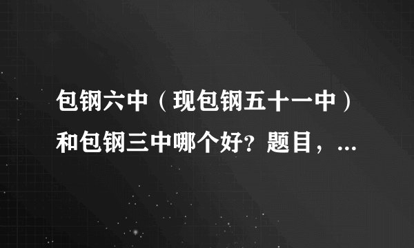 包钢六中（现包钢五十一中）和包钢三中哪个好？题目，卷纸，问题，扣分，水平都是哪一个中学好啊？？