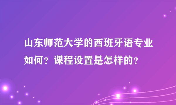 山东师范大学的西班牙语专业如何？课程设置是怎样的？