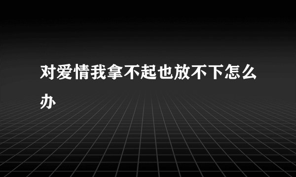 对爱情我拿不起也放不下怎么办