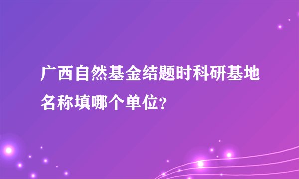 广西自然基金结题时科研基地名称填哪个单位？