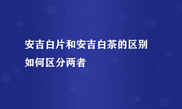 安吉白片和安吉白茶的区别 如何区分两者