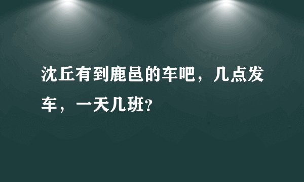 沈丘有到鹿邑的车吧，几点发车，一天几班？