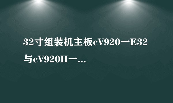 32寸组装机主板cV920一E32与cV920H一D32有什么区别?