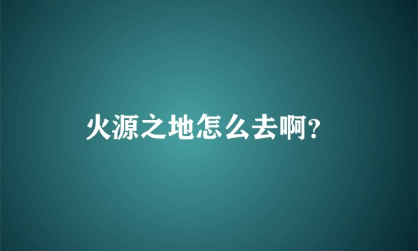 火源之地怎么去啊?