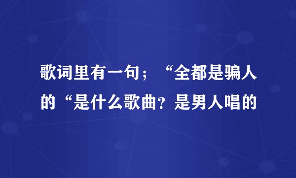 歌词里有一句；“全都是骗人的“是什么歌曲？是男人唱的