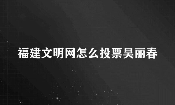 福建文明网怎么投票吴丽春