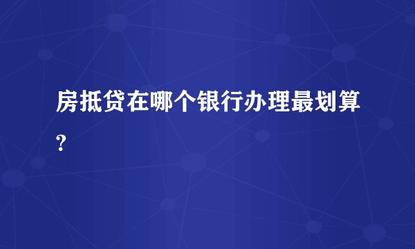 房抵贷在哪个银行办理最划算?