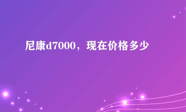 尼康d7000，现在价格多少