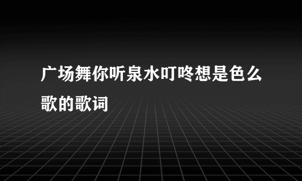 广场舞你听泉水叮咚想是色么歌的歌词